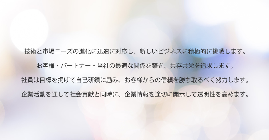 技術と市場ニーズの進化に迅速に対応し、新しいビジネスに積極的に挑戦します。
            お客様・パートナー・当社の最適な関係を築き、共存共栄を追求します。
            社員は目標を掲げて自己研鑽に励み、お客様からの信頼を勝ち取るべく努力します。
            企業活動を通して社会貢献と同時に、企業情報を適切に開示して透明性を高めます。